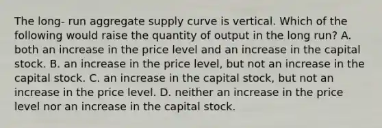 The long- run aggregate supply curve is vertical. Which of the following would raise the quantity of output in the long run? A. both an increase in the price level and an increase in the capital stock. B. an increase in the price level, but not an increase in the capital stock. C. an increase in the capital stock, but not an increase in the price level. D. neither an increase in the price level nor an increase in the capital stock.