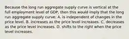 Because the long run aggregate supply curve is vertical at the full employment level of GDP, then this would imply that the long run aggregate supply curve: A. is independent of changes in the price level. B. increases as the price level increases. C. decreases as the price level increases. D. shifts to the right when the price level increases.