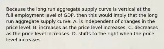 Because the long run aggregate supply curve is vertical at the full employment level of GDP, then this would imply that the long run aggregate supply curve: A. is independent of changes in the price level. B. increases as the price level increases. C. decreases as the price level increases. D. shifts to the right when the price level increases.