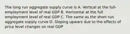 The long run aggregate supply curve is A. Vertical at the full-employment level of real GDP B. Horizontal at the full employment level of real GDP C. The same as the short run aggregate supply curve D. Sloping upwars due to the effects of price level changes on real GDP