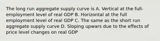 The long run aggregate supply curve is A. Vertical at the full-employment level of real GDP B. Horizontal at the full employment level of real GDP C. The same as the short run aggregate supply curve D. Sloping upwars due to the effects of price level changes on real GDP