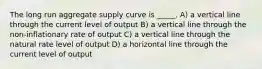 The long run aggregate supply curve is _____. A) a vertical line through the current level of output B) a vertical line through the non-inflationary rate of output C) a vertical line through the natural rate level of output D) a horizontal line through the current level of output