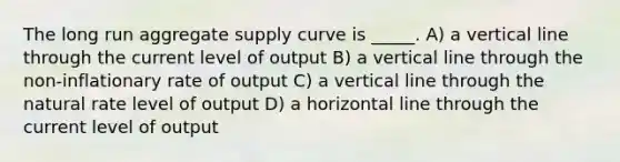 The long run aggregate supply curve is _____. A) a vertical line through the current level of output B) a vertical line through the non-inflationary rate of output C) a vertical line through the natural rate level of output D) a horizontal line through the current level of output