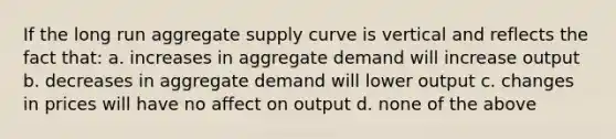 If the long run aggregate supply curve is vertical and reflects the fact that: a. increases in aggregate demand will increase output b. decreases in aggregate demand will lower output c. changes in prices will have no affect on output d. none of the above