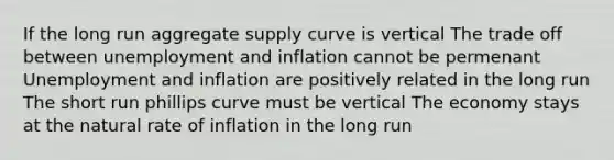 If the long run aggregate supply curve is vertical The trade off between unemployment and inflation cannot be permenant Unemployment and inflation are positively related in the long run The short run phillips curve must be vertical The economy stays at the natural rate of inflation in the long run