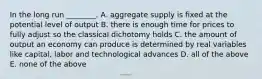 In the long run​ ________. A. aggregate supply is fixed at the potential level of output B. there is enough time for prices to fully adjust so the classical dichotomy holds C. the amount of output an economy can produce is determined by real variables like​ capital, labor and technological advances D. all of the above E. none of the above