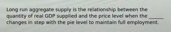 Long run aggregate supply is the relationship between the quantity of real GDP supplied and the price level when the ______ changes in step with the pie level to maintain full employment.