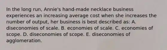 In the long run, Annie's hand-made necklace business experiences an increasing average cost when she increases the number of output, her business is best described as: A. diseconomies of scale. B. economies of scale. C. economies of scope. D. diseconomies of scope. E. diseconomies of agglomeration.