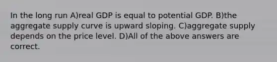 In the long run A)real GDP is equal to potential GDP. B)the aggregate supply curve is upward sloping. C)aggregate supply depends on the price level. D)All of the above answers are correct.