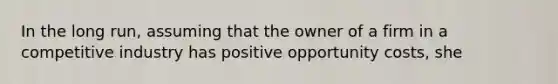 In the long run, assuming that the owner of a firm in a competitive industry has positive opportunity costs, she