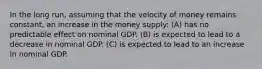 In the long run, assuming that the velocity of money remains constant, an increase in the money supply: (A) has no predictable effect on nominal GDP. (B) is expected to lead to a decrease in nominal GDP. (C) is expected to lead to an increase in nominal GDP.