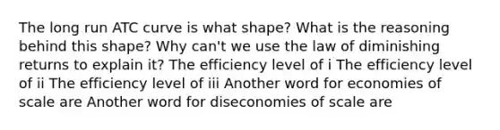 The long run ATC curve is what shape? What is the reasoning behind this shape? Why can't we use the law of diminishing returns to explain it? The efficiency level of i The efficiency level of ii The efficiency level of iii Another word for economies of scale are Another word for diseconomies of scale are