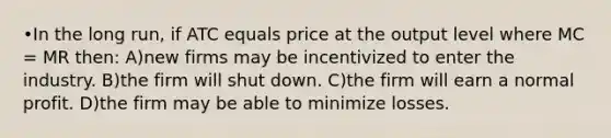 •In the long run, if ATC equals price at the output level where MC = MR then: A)new firms may be incentivized to enter the industry. B)the firm will shut down. C)the firm will earn a normal profit. D)the firm may be able to minimize losses.