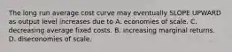 The long run average cost curve may eventually SLOPE UPWARD as output level increases due to A. economies of scale. C. decreasing average fixed costs. B. increasing marginal returns. D. diseconomies of scale.