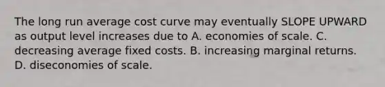 The long run average cost curve may eventually SLOPE UPWARD as output level increases due to A. economies of scale. C. decreasing average fixed costs. B. increasing marginal returns. D. diseconomies of scale.