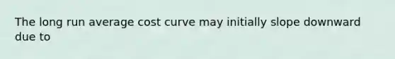 The long run average cost curve may initially slope downward due to