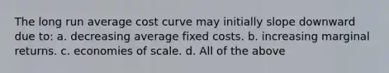 The long run average cost curve may initially slope downward due to: a. decreasing average fixed costs. b. increasing marginal returns. c. economies of scale. d. All of the above