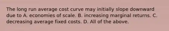 The long run average cost curve may initially slope downward due to A. economies of scale. B. increasing marginal returns. C. decreasing average fixed costs. D. All of the above.