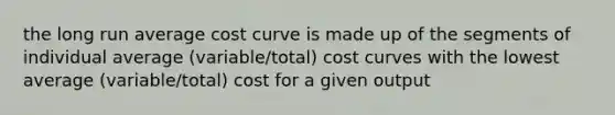 the long run average cost curve is made up of the segments of individual average (variable/total) cost curves with the lowest average (variable/total) cost for a given output