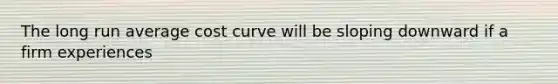 The long run average cost curve will be sloping downward if a firm experiences