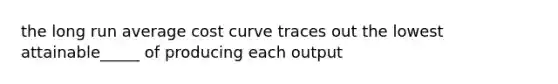 the long run average cost curve traces out the lowest attainable_____ of producing each output