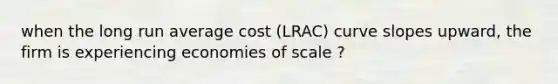 when the long run average cost (LRAC) curve slopes upward, the firm is experiencing economies of scale ?