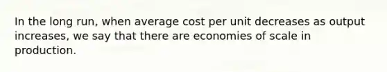 In the long run, when average cost per unit decreases as output increases, we say that there are economies of scale in production.