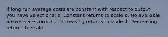 If long run average costs are constant with respect to output, you have Select one: a. Constant returns to scale b. No available answers are correct c. Increasing returns to scale d. Decreasing returns to scale