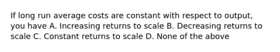 If long run average costs are constant with respect to output, you have A. Increasing returns to scale B. Decreasing returns to scale C. Constant returns to scale D. None of the above