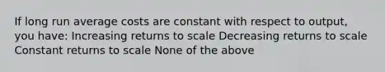 If long run average costs are constant with respect to output, you have: Increasing returns to scale Decreasing returns to scale Constant returns to scale None of the above