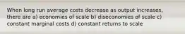 When long run average costs decrease as output increases, there are a) economies of scale b) diseconomies of scale c) constant marginal costs d) constant returns to scale