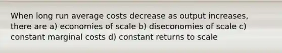 When long run average costs decrease as output increases, there are a) economies of scale b) diseconomies of scale c) constant marginal costs d) constant returns to scale