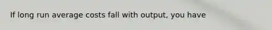 If long run average costs fall with output, you have