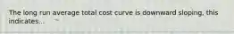 The long run average total cost curve is downward sloping, this indicates...