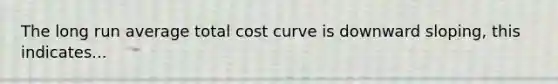 The long run average total cost curve is downward sloping, this indicates...