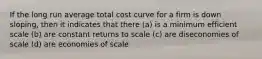 If the long run average total cost curve for a firm is down sloping, then it indicates that there (a) is a minimum efficient scale (b) are constant returns to scale (c) are diseconomies of scale (d) are economies of scale