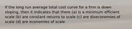 If the long run average total cost curve for a firm is down sloping, then it indicates that there (a) is a minimum efficient scale (b) are constant returns to scale (c) are diseconomies of scale (d) are economies of scale