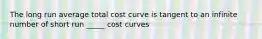 The long run average total cost curve is tangent to an infinite number of short run _____ cost curves