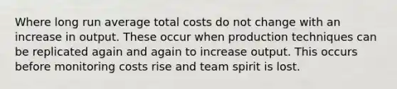 Where long run average total costs do not change with an increase in output. These occur when production techniques can be replicated again and again to increase output. This occurs before monitoring costs rise and team spirit is lost.