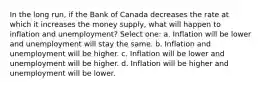 In the long run, if the Bank of Canada decreases the rate at which it increases the money supply, what will happen to inflation and unemployment? Select one: a. Inflation will be lower and unemployment will stay the same. b. Inflation and unemployment will be higher. c. Inflation will be lower and unemployment will be higher. d. Inflation will be higher and unemployment will be lower.