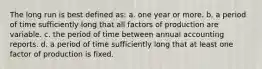 The long run is best defined as: a. one year or more. b. a period of time sufficiently long that all factors of production are variable. c. the period of time between annual accounting reports. d. a period of time sufficiently long that at least one factor of production is fixed.