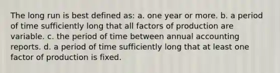 The long run is best defined as: a. one year or more. b. a period of time sufficiently long that all factors of production are variable. c. the period of time between annual accounting reports. d. a period of time sufficiently long that at least one factor of production is fixed.