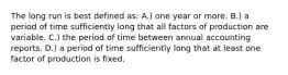 The long run is best defined as: A.) one year or more. B.) a period of time sufficiently long that all factors of production are variable. C.) the period of time between annual accounting reports. D.) a period of time sufficiently long that at least one factor of production is fixed.