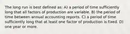 The long run is best defined as: A) a period of time sufficiently long that all factors of production are variable. B) the period of time between annual accounting reports. C) a period of time sufficiently long that at least one factor of production is fixed. D) one year or more.