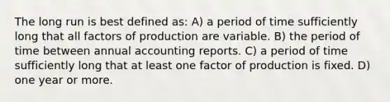 The long run is best defined as: A) a period of time sufficiently long that all factors of production are variable. B) the period of time between annual accounting reports. C) a period of time sufficiently long that at least one factor of production is fixed. D) one year or more.