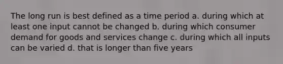 The long run is best defined as a time period a. during which at least one input cannot be changed b. during which consumer demand for goods and services change c. during which all inputs can be varied d. that is longer than five years