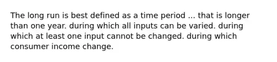 The long run is best defined as a time period ... that is longer than one year. during which all inputs can be varied. during which at least one input cannot be changed. during which consumer income change.