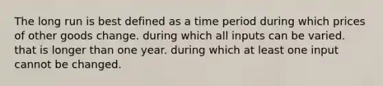 The long run is best defined as a time period during which prices of other goods change. during which all inputs can be varied. that is longer than one year. during which at least one input cannot be changed.