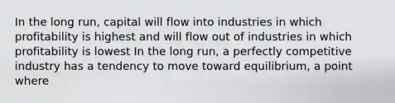 In the long​ run, capital will flow into industries in which profitability is highest and will flow out of industries in which profitability is lowest In the long​ run, a perfectly competitive industry has a tendency to move toward​ equilibrium, a point where