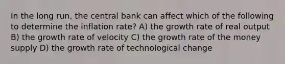 In the long run, the central bank can affect which of the following to determine the inflation rate? A) the growth rate of real output B) the growth rate of velocity C) the growth rate of the money supply D) the growth rate of technological change